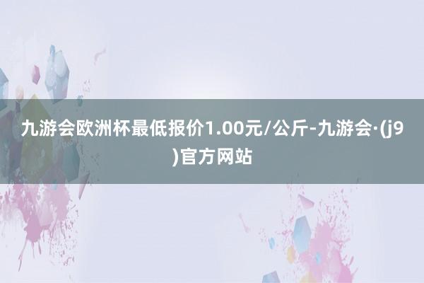 九游会欧洲杯最低报价1.00元/公斤-九游会·(j9)官方网站