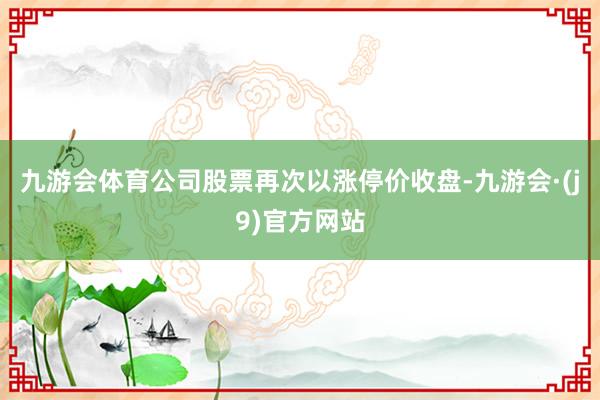 九游会体育公司股票再次以涨停价收盘-九游会·(j9)官方网站