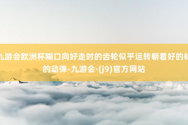 九游会欧洲杯糊口向好走时的齿轮似乎运转朝着好的标的动弹-九游会·(j9)官方网站