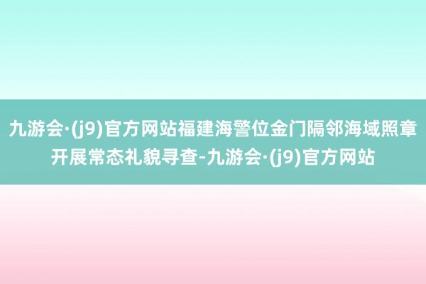 九游会·(j9)官方网站福建海警位金门隔邻海域照章开展常态礼貌寻查-九游会·(j9)官方网站
