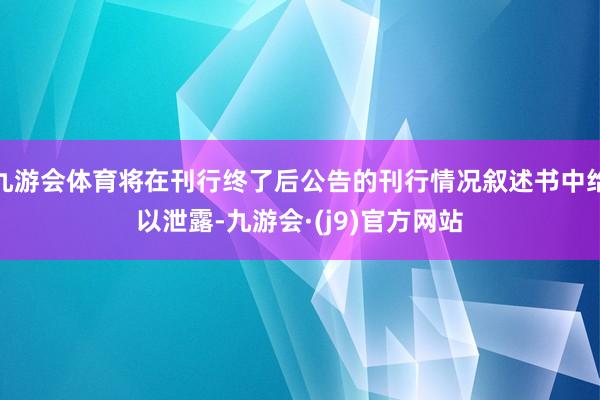 九游会体育将在刊行终了后公告的刊行情况叙述书中给以泄露-九游会·(j9)官方网站