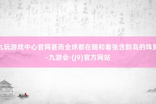 九玩游戏中心官网甚而全球都在随和着张含韵岛的阵势-九游会·(j9)官方网站