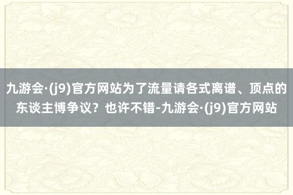 九游会·(j9)官方网站为了流量请各式离谱、顶点的东谈主博争议？也许不错-九游会·(j9)官方网站