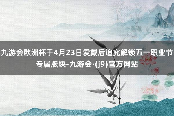 九游会欧洲杯于4月23日爱戴后追究解锁五一职业节专属版块-九游会·(j9)官方网站