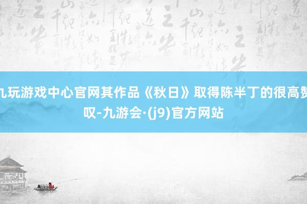 九玩游戏中心官网其作品《秋日》取得陈半丁的很高赞叹-九游会·(j9)官方网站