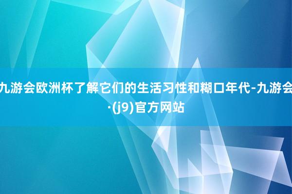 九游会欧洲杯了解它们的生活习性和糊口年代-九游会·(j9)官方网站
