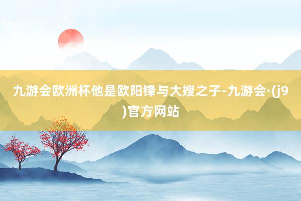 九游会欧洲杯他是欧阳锋与大嫂之子-九游会·(j9)官方网站