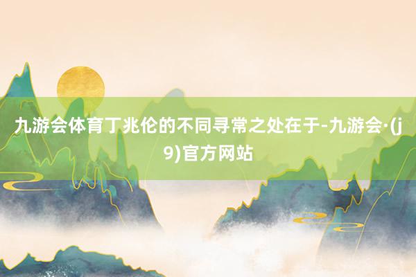 九游会体育丁兆伦的不同寻常之处在于-九游会·(j9)官方网站