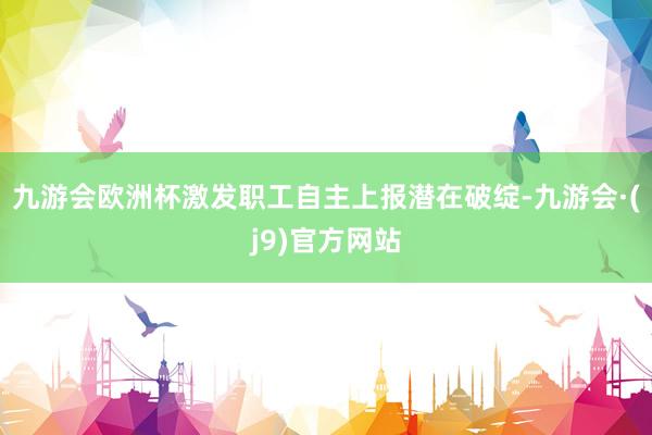 九游会欧洲杯激发职工自主上报潜在破绽-九游会·(j9)官方网站