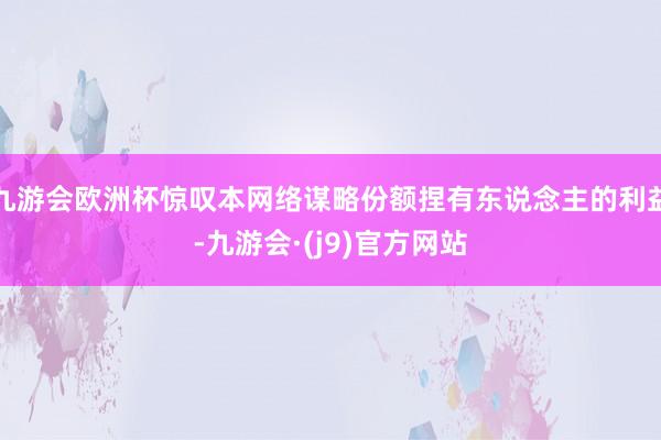 九游会欧洲杯惊叹本网络谋略份额捏有东说念主的利益-九游会·(j9)官方网站