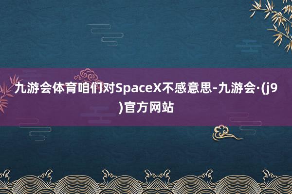 九游会体育咱们对SpaceX不感意思-九游会·(j9)官方网站
