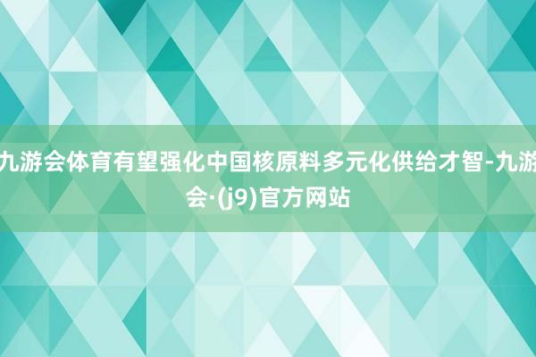 九游会体育有望强化中国核原料多元化供给才智-九游会·(j9)官方网站