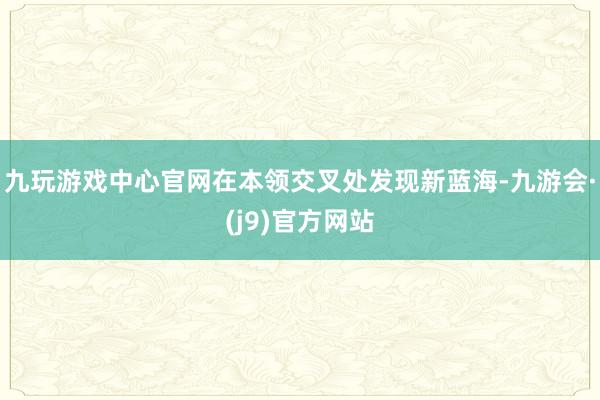 九玩游戏中心官网在本领交叉处发现新蓝海-九游会·(j9)官方网站
