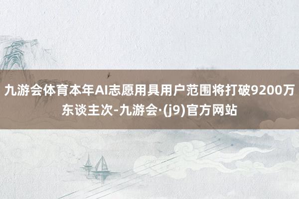 九游会体育本年AI志愿用具用户范围将打破9200万东谈主次-九游会·(j9)官方网站