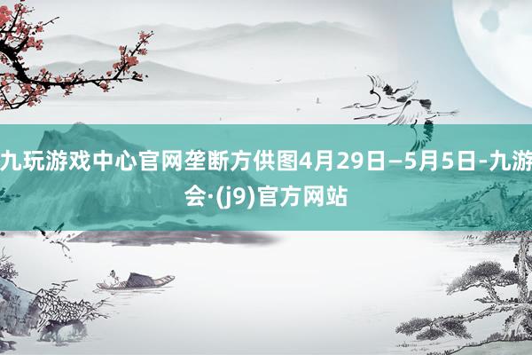 九玩游戏中心官网垄断方供图4月29日—5月5日-九游会·(j9)官方网站
