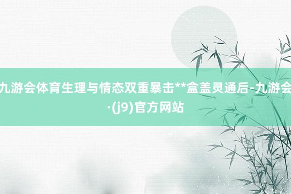 九游会体育生理与情态双重暴击**盒盖灵通后-九游会·(j9)官方网站