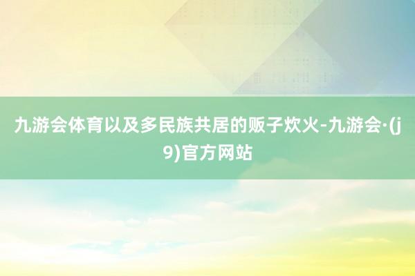 九游会体育以及多民族共居的贩子炊火-九游会·(j9)官方网站