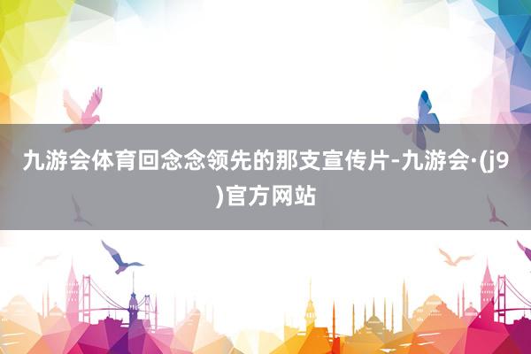 九游会体育回念念领先的那支宣传片-九游会·(j9)官方网站
