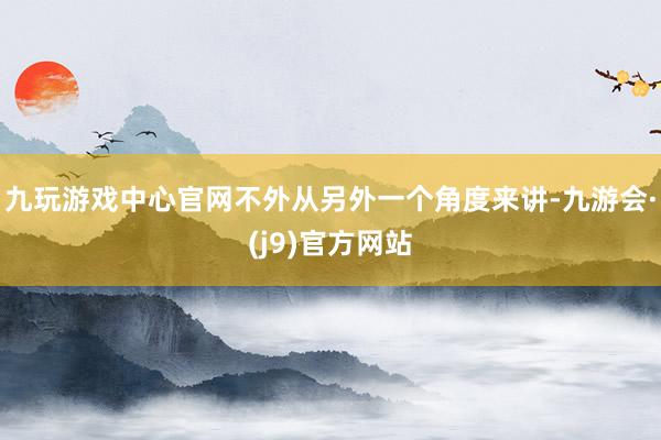 九玩游戏中心官网不外从另外一个角度来讲-九游会·(j9)官方网站