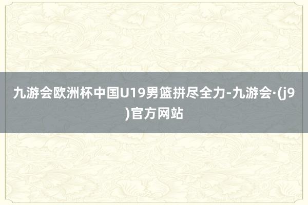九游会欧洲杯中国U19男篮拼尽全力-九游会·(j9)官方网站