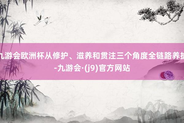 九游会欧洲杯从修护、滋养和贯注三个角度全链路养护-九游会·(j9)官方网站