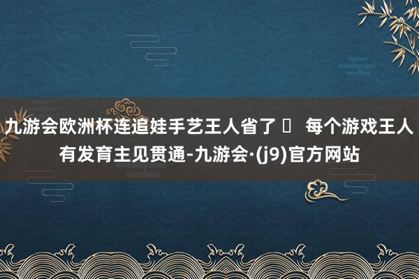 九游会欧洲杯连追娃手艺王人省了 ✅ 每个游戏王人有发育主见贯通-九游会·(j9)官方网站