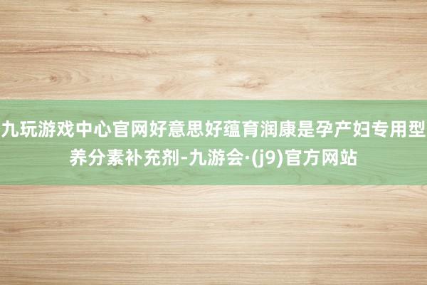 九玩游戏中心官网好意思好蕴育润康是孕产妇专用型养分素补充剂-九游会·(j9)官方网站