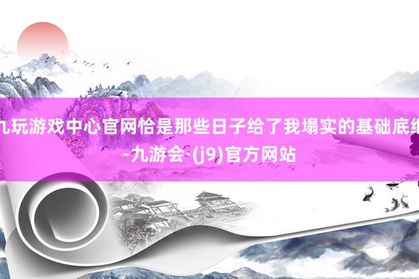 九玩游戏中心官网恰是那些日子给了我塌实的基础底细-九游会·(j9)官方网站