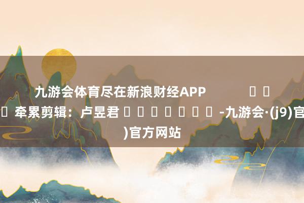 九游会体育尽在新浪财经APP            						牵累剪辑：卢昱君 							-九游会·(j9)官方网站