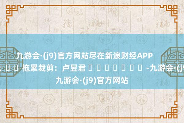 九游会·(j9)官方网站尽在新浪财经APP            						拖累裁剪：卢昱君 							-九游会·(j9)官方网站