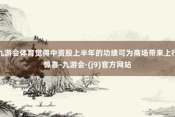 九游会体育觉得中资股上半年的功绩可为商场带来上行惊喜-九游会·(j9)官方网站