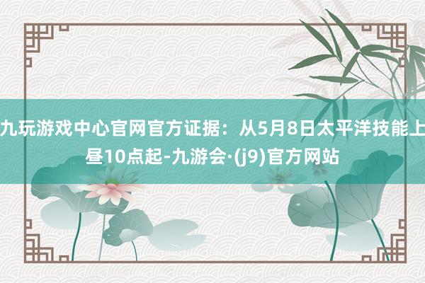 九玩游戏中心官网官方证据：从5月8日太平洋技能上昼10点起-九游会·(j9)官方网站