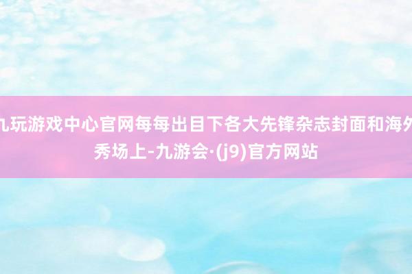 九玩游戏中心官网每每出目下各大先锋杂志封面和海外秀场上-九游会·(j9)官方网站
