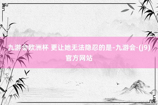 九游会欧洲杯 更让她无法隐忍的是-九游会·(j9)官方网站
