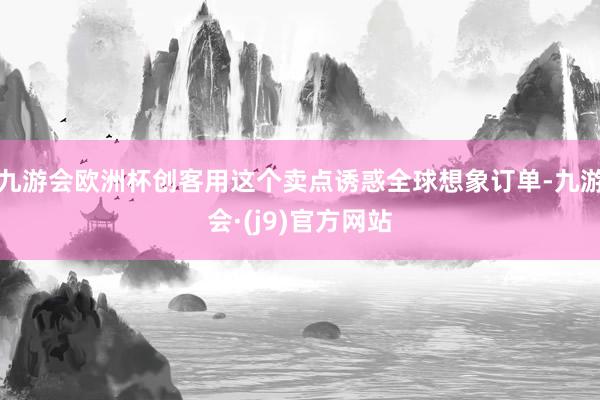 九游会欧洲杯创客用这个卖点诱惑全球想象订单-九游会·(j9)官方网站