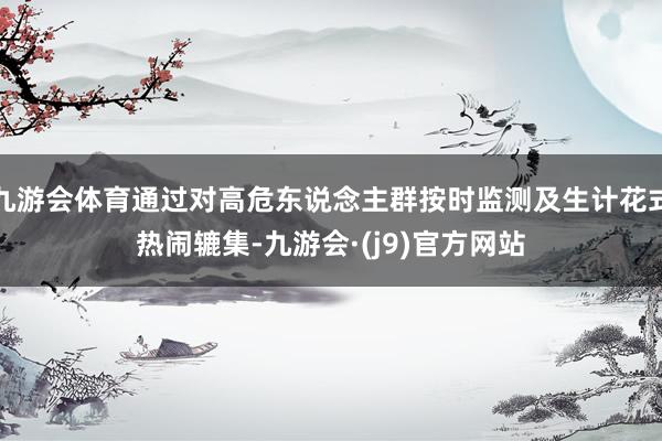 九游会体育通过对高危东说念主群按时监测及生计花式热闹辘集-九游会·(j9)官方网站