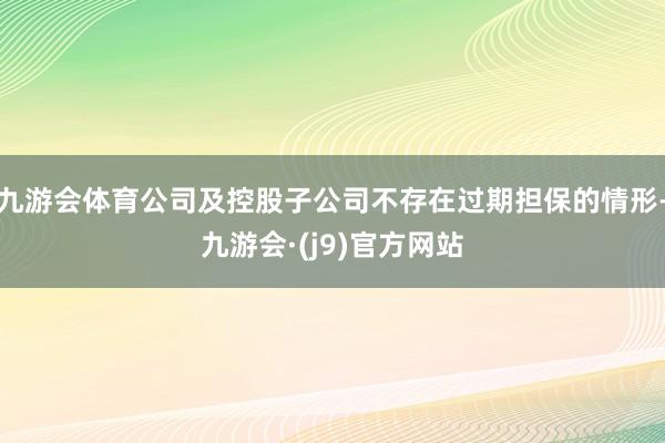 九游会体育公司及控股子公司不存在过期担保的情形-九游会·(j9)官方网站
