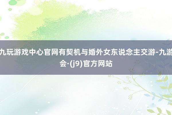 九玩游戏中心官网有契机与婚外女东说念主交游-九游会·(j9)官方网站