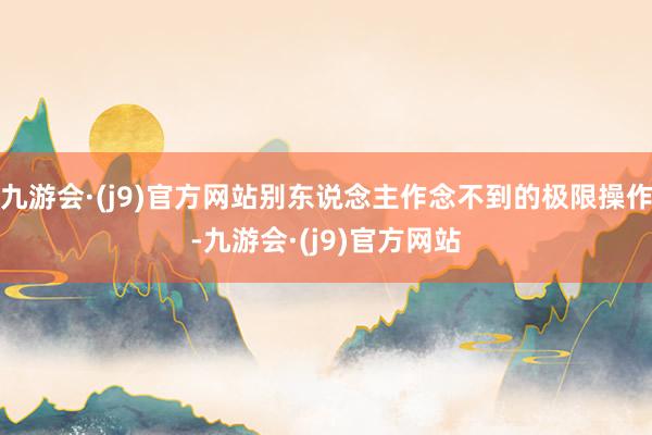 九游会·(j9)官方网站别东说念主作念不到的极限操作-九游会·(j9)官方网站