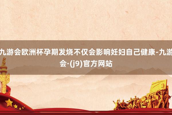 九游会欧洲杯孕期发烧不仅会影响妊妇自己健康-九游会·(j9)官方网站