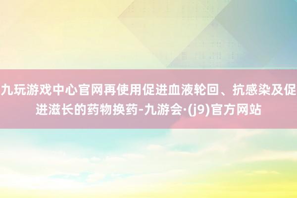 九玩游戏中心官网再使用促进血液轮回、抗感染及促进滋长的药物换药-九游会·(j9)官方网站