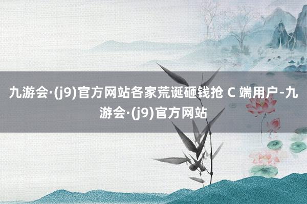 九游会·(j9)官方网站各家荒诞砸钱抢 C 端用户-九游会·(j9)官方网站