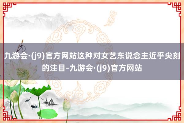 九游会·(j9)官方网站这种对女艺东说念主近乎尖刻的注目-九游会·(j9)官方网站