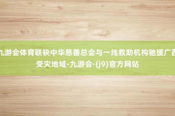 九游会体育联袂中华慈善总会与一线救助机构驰援广西受灾地域-九游会·(j9)官方网站