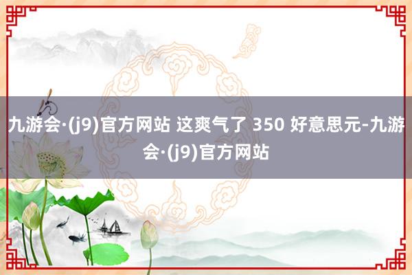 九游会·(j9)官方网站 这爽气了 350 好意思元-九游会·(j9)官方网站