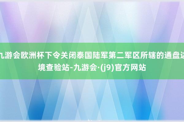 九游会欧洲杯下令关闭泰国陆军第二军区所辖的通盘边境查验站-九游会·(j9)官方网站