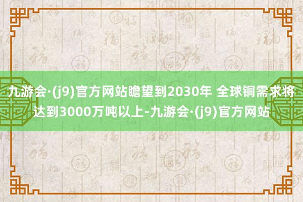 九游会·(j9)官方网站瞻望到2030年 全球铜需求将达到3000万吨以上-九游会·(j9)官方网站