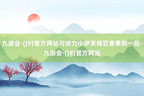 九游会·(j9)官方网站可效力小伊芙摘百香果那一段-九游会·(j9)官方网站