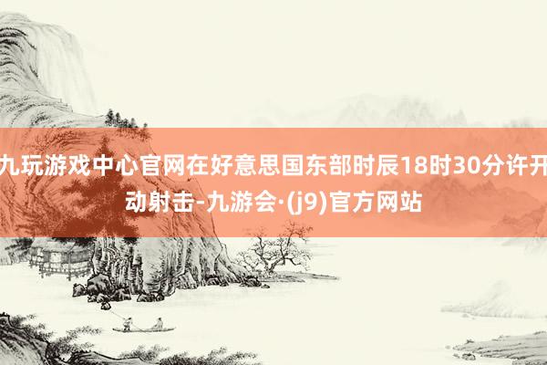 九玩游戏中心官网在好意思国东部时辰18时30分许开动射击-九游会·(j9)官方网站