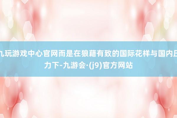 九玩游戏中心官网而是在狼藉有致的国际花样与国内压力下-九游会·(j9)官方网站